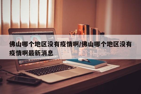 佛山哪个地区没有疫情啊/佛山哪个地区没有疫情啊最新消息