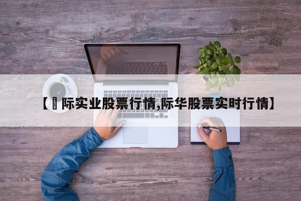 【囯际实业股票行情,际华股票实时行情】