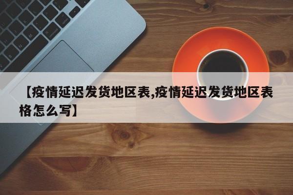 【疫情延迟发货地区表,疫情延迟发货地区表格怎么写】