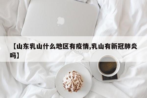 【山东乳山什么地区有疫情,乳山有新冠肺炎吗】