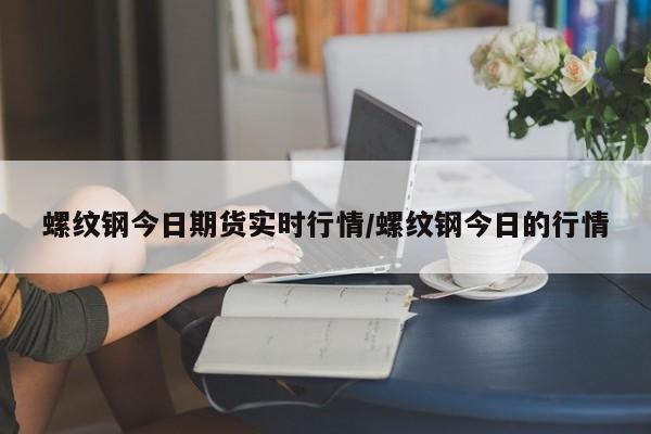 螺纹钢今日期货实时行情/螺纹钢今日的行情
