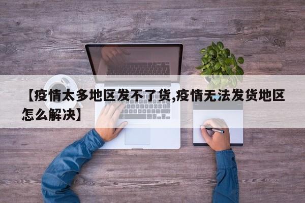 【疫情太多地区发不了货,疫情无法发货地区怎么解决】