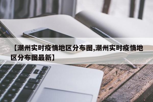【潮州实时疫情地区分布图,潮州实时疫情地区分布图最新】