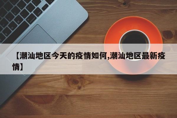 【潮汕地区今天的疫情如何,潮汕地区最新疫情】