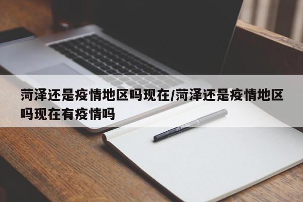 菏泽还是疫情地区吗现在/菏泽还是疫情地区吗现在有疫情吗