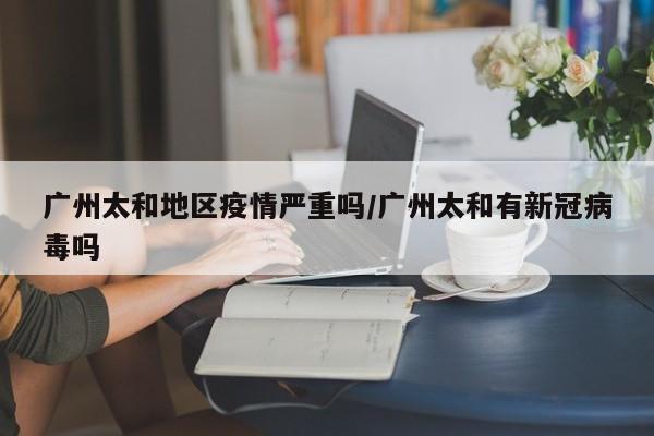 广州太和地区疫情严重吗/广州太和有新冠病毒吗