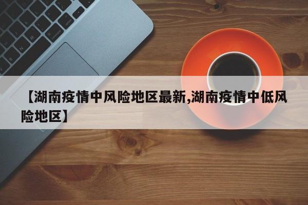 【湖南疫情中风险地区最新,湖南疫情中低风险地区】