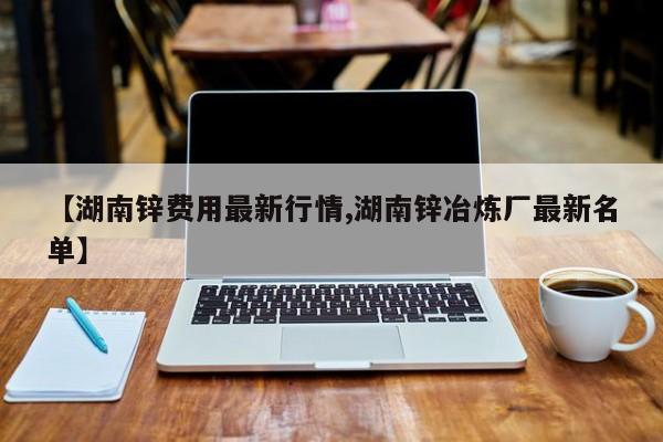 【湖南锌费用最新行情,湖南锌冶炼厂最新名单】