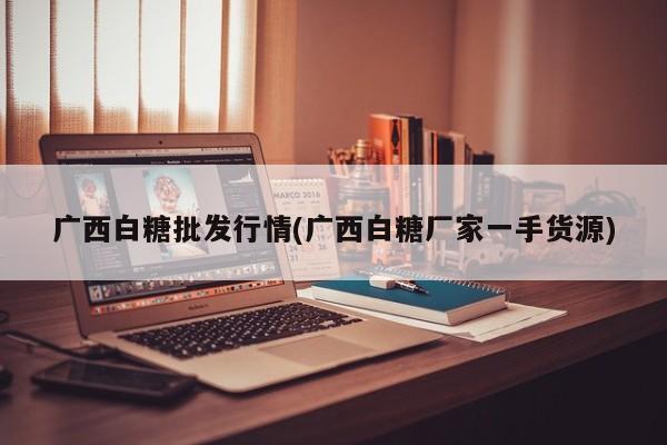 广西白糖批发行情(广西白糖厂家一手货源)