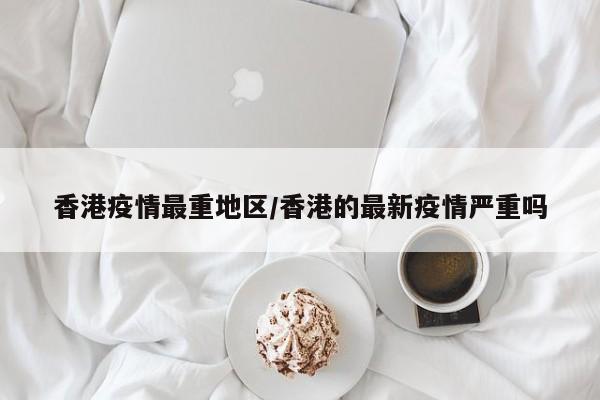 香港疫情最重地区/香港的最新疫情严重吗
