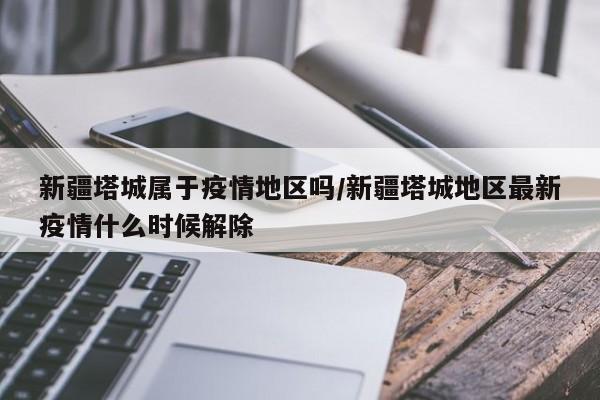 新疆塔城属于疫情地区吗/新疆塔城地区最新疫情什么时候解除