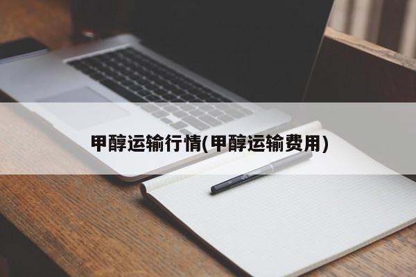 甲醇运输行情(甲醇运输费用)