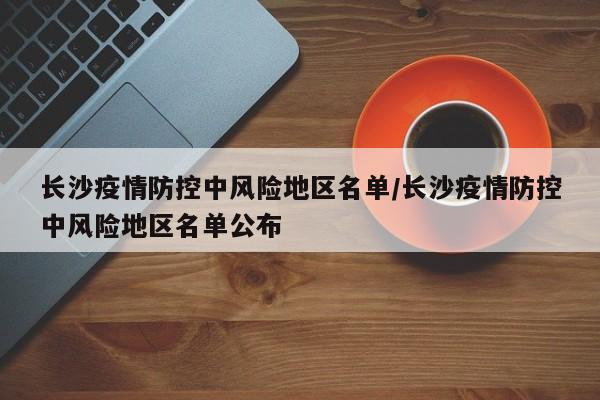 长沙疫情防控中风险地区名单/长沙疫情防控中风险地区名单公布