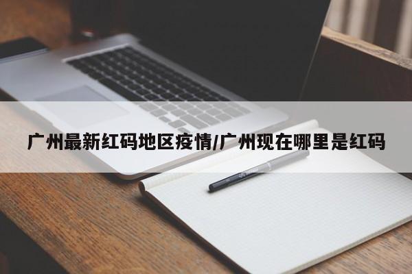 广州最新红码地区疫情/广州现在哪里是红码