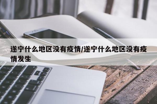 遂宁什么地区没有疫情/遂宁什么地区没有疫情发生