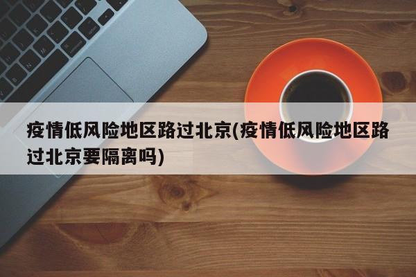 疫情低风险地区路过北京(疫情低风险地区路过北京要隔离吗)
