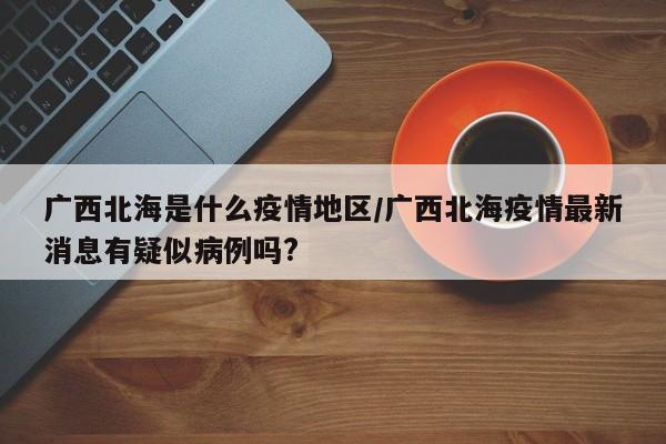广西北海是什么疫情地区/广西北海疫情最新消息有疑似病例吗?