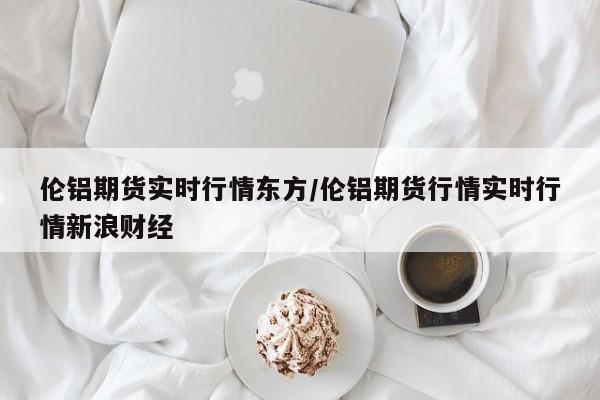 伦铝期货实时行情东方/伦铝期货行情实时行情新浪财经