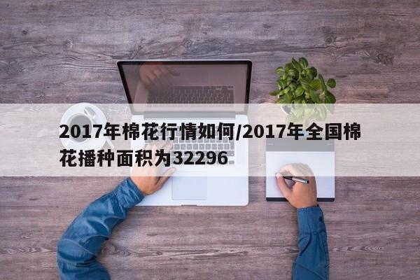 2017年棉花行情如何/2017年全国棉花播种面积为32296