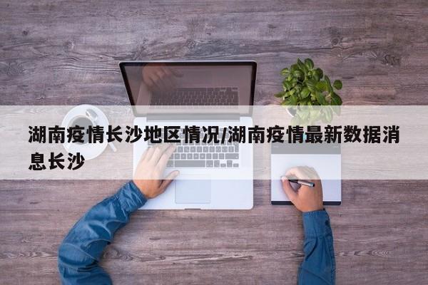 湖南疫情长沙地区情况/湖南疫情最新数据消息长沙