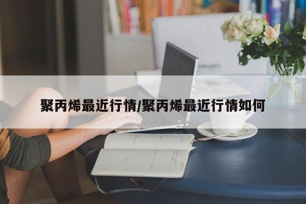 聚丙烯最近行情/聚丙烯最近行情如何