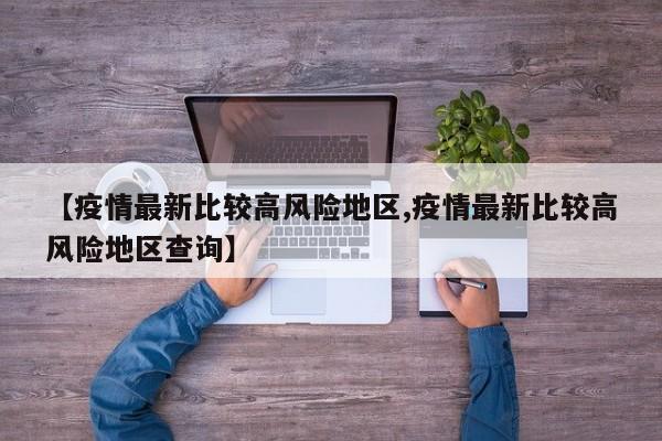 【疫情最新比较高风险地区,疫情最新比较高风险地区查询】