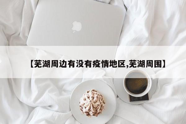 【芜湖周边有没有疫情地区,芜湖周围】