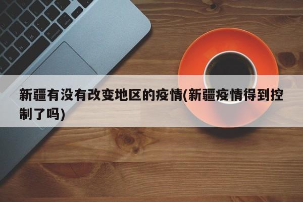 新疆有没有改变地区的疫情(新疆疫情得到控制了吗)