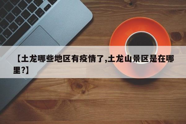 【土龙哪些地区有疫情了,土龙山景区是在哪里?】