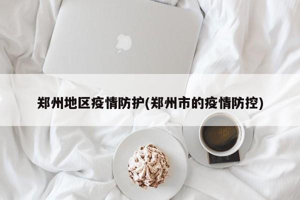 郑州地区疫情防护(郑州市的疫情防控)