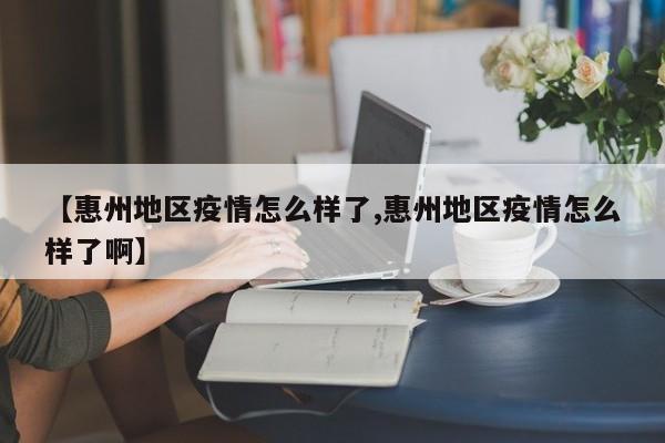 【惠州地区疫情怎么样了,惠州地区疫情怎么样了啊】