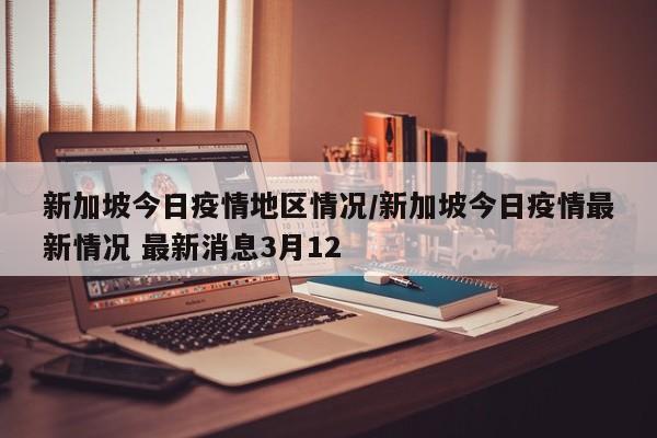新加坡今日疫情地区情况/新加坡今日疫情最新情况 最新消息3月12