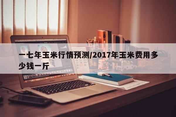 一七年玉米行情预测/2017年玉米费用多少钱一斤