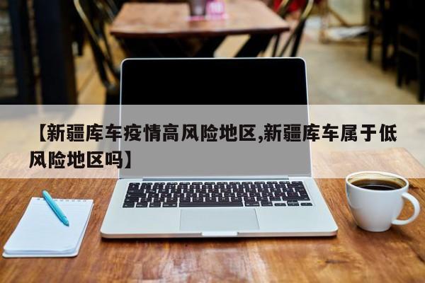 【新疆库车疫情高风险地区,新疆库车属于低风险地区吗】