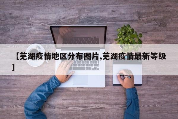 【芜湖疫情地区分布图片,芜湖疫情最新等级】