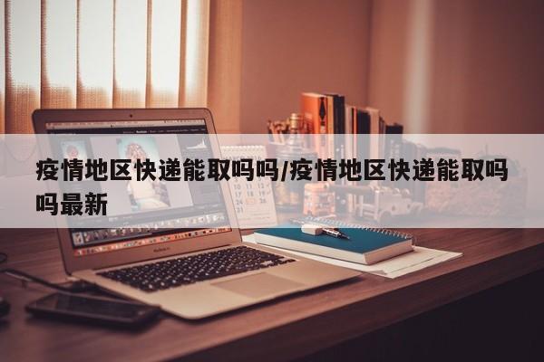 疫情地区快递能取吗吗/疫情地区快递能取吗吗最新