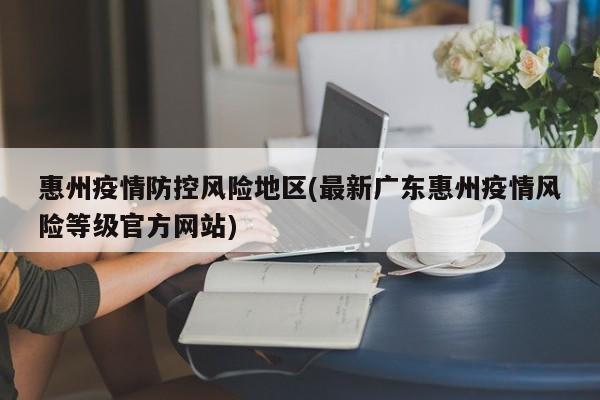 惠州疫情防控风险地区(最新广东惠州疫情风险等级官方网站)