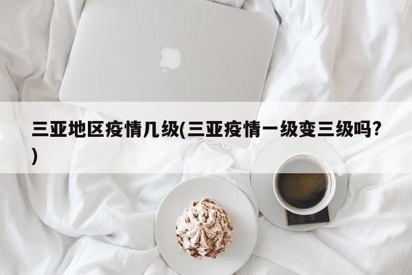 三亚地区疫情几级(三亚疫情一级变三级吗?)