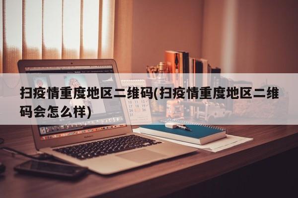 扫疫情重度地区二维码(扫疫情重度地区二维码会怎么样)