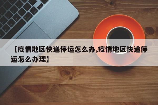 【疫情地区快递停运怎么办,疫情地区快递停运怎么办理】
