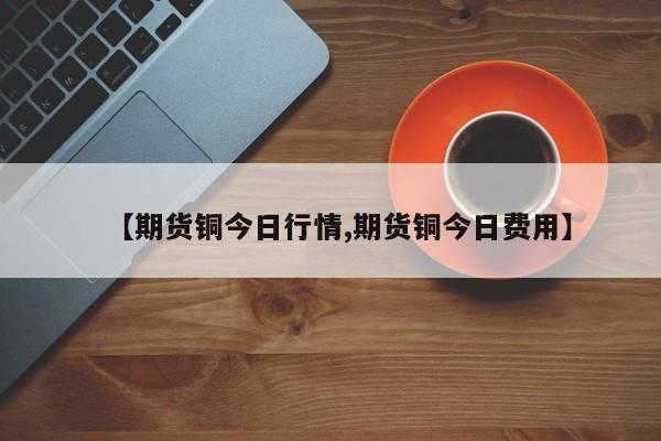 【期货铜今日行情,期货铜今日费用】