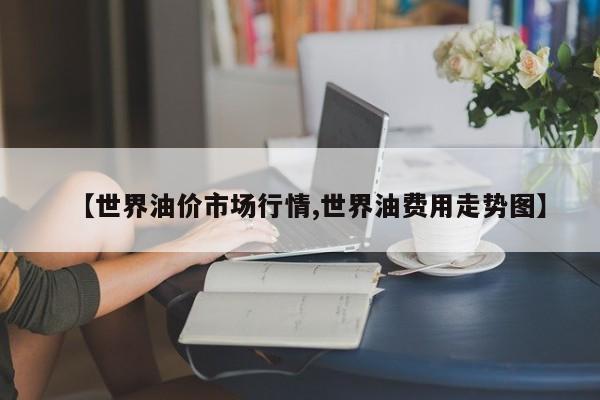 【世界油价市场行情,世界油费用走势图】