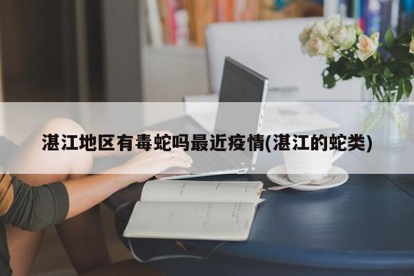 湛江地区有毒蛇吗最近疫情(湛江的蛇类)
