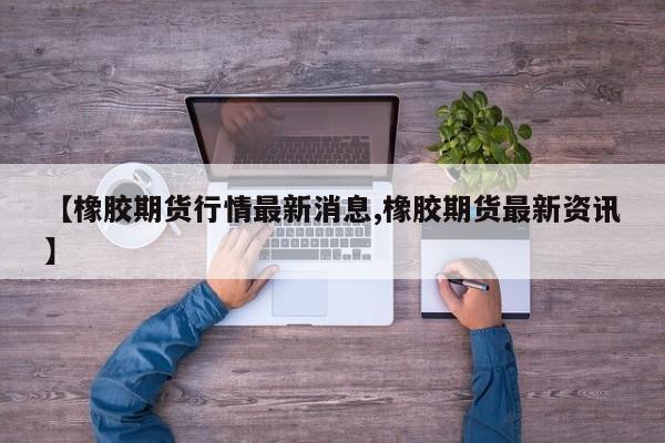 【橡胶期货行情最新消息,橡胶期货最新资讯】