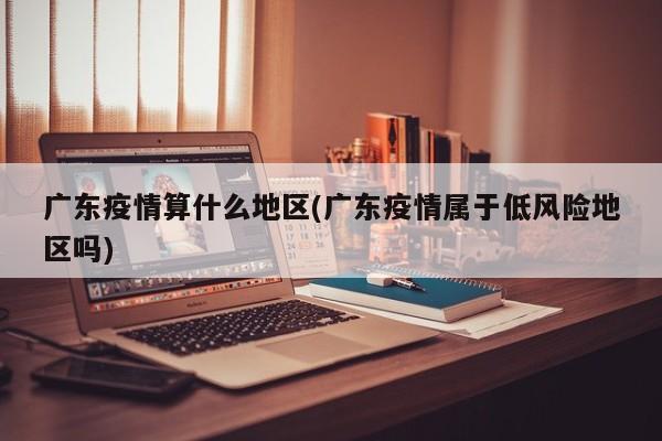 广东疫情算什么地区(广东疫情属于低风险地区吗)