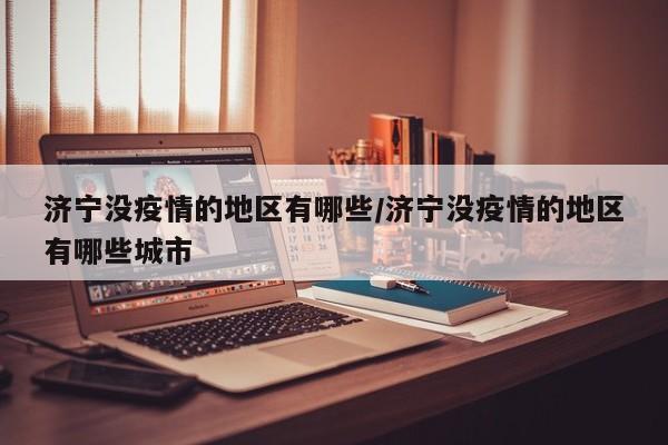 济宁没疫情的地区有哪些/济宁没疫情的地区有哪些城市