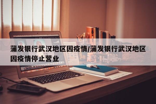 蒲发银行武汉地区因疫情/蒲发银行武汉地区因疫情停止营业