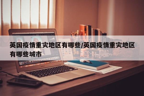 英国疫情重灾地区有哪些/英国疫情重灾地区有哪些城市