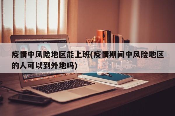 疫情中风险地区能上班(疫情期间中风险地区的人可以到外地吗)