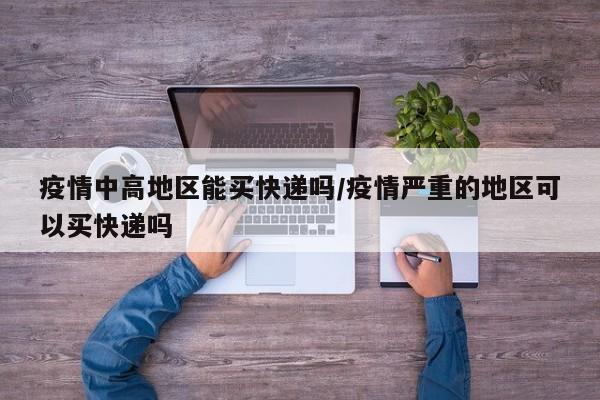 疫情中高地区能买快递吗/疫情严重的地区可以买快递吗